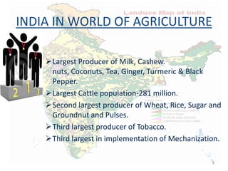 INDIA IN WORLD OF AGRICULTURE
Largest Producer of Milk, Cashew.
nuts, Coconuts, Tea, Ginger, Turmeric & Black
Pepper.
Largest Cattle population-281 million.
Second largest producer of Wheat, Rice, Sugar and
Groundnut and Pulses.
Third largest producer of Tobacco.
Third largest in implementation of Mechanization.
4
 