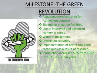 MILESTONE -THE GREEN
REVOLUTION
 Acquiring more land area for
cultivation purpose.
 Expanding irrigation facilities.
 Use of improved and advanced
variety of seeds.
 Water management.
 Protection activities.
 Implementation of better tools and
techniques as a result of research.
 Production increased 50% from 1967
to 1971 in jus four years.
6
 