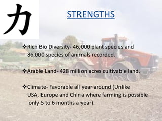 STRENGTHS
Rich Bio Diversity- 46,000 plant species and
86,000 species of animals recorded.
Arable Land- 428 million acres cultivable land.
Climate- Favorable all year around (Unlike
USA, Europe and China where farming is possible
only 5 to 6 months a year).
7
 