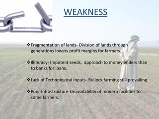 WEAKNESS
Fragmentation of lands- Division of lands through
generations lowers profit margins for farmers.
Illiteracy- Impotent seeds, approach to moneylenders than
to banks for loans.
Lack of Technological Inputs- Bullock farming still prevailing.
Poor Infrastructure-Unavailability of modern facilities to
some farmers.
8
 