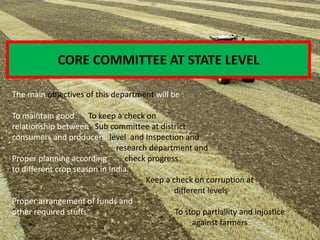 The main objectives of this department will be :
To maintain good To keep a check on
relationship between Sub committee at district
consumers and producers. level and Inspection and
research department and
Proper planning according check progress.
to different crop season in India.
Keep a check on corruption at
different levels
Proper arrangement of funds and
other required stuffs To stop partiallity and injustice
against farmers
CORE COMMITTEE AT STATE LEVEL
 