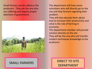 Small farmers can be called as the
producers . They are the one who
are suffering and require proper
attention of government .
This department will have some
volunteers who will directly go on the
site and help farmers regarding their
problem.
They will also educate them about
how to increase their productivity and
what is the role of farming in
economy.
This department member will provide
solution directly on the site .
They will be the one who will transfer
modern techniques knowledge to the
producers
DIRECT TO SITE
DEPARTMENT
SMALL FARMERS
 