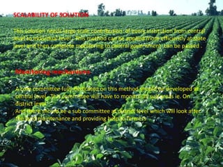 SCALABILITY OF SOLUTION
This solution needs large scale contribution of every institution from central
level to individual level . This method can be applied more efficiently at state
level and then complete monitoring to central government can be passed .
Monitoring mechanisms
A core committee fully dedicated on this method should be developed at
central level . This committee will have to monitor all sub areas ie. On
district level
And there should be a sub committee at district level which will look after
the land maintenance and providing help to farmers .
 