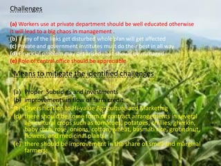 Means to mitigate the identified challenges
(a) Proper Subsidies and Investments
(b) improvements in flow of farm credit
(c) Diversification to Hi-value Agriculture and Marketing
(d) there should be some form of contract arrangements in several
agricultural crops such as tomatoes, potatoes, chillies, gherkin,
baby corn, rose, onions, cotton, wheat, basmati rice, groundnut,
flowers, and medicinal plants.
(e) there should be improvement in the share of small and marginal
farmers;
Challenges
(a) Workers use at private department should be well educated otherwise
it will lead to a big chaos in management .
(b) If any of the links get disturbed whole plan will get affected
(c) Private and government institutes must do their best in all way
(d) Financial problem may get arised , but should be managed
(e) Role of central office should be appreciable
 