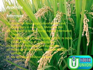 Appendix
References:
(a) Policies for Raising Agricultural Growth and
Productivity in India by S. Mahendra Dev
(b) International Atomic Energy Agency Information
Series
(c) COMPARATIVE STUDY OF AGRICULTURE IN INDIA,
CHINA AND US by Dr.S.Vijay Kumar
(d) Indiastat – Revealing India statistically
(e) Indian agriculture review: Ghana 2009-2010
outlook
(f) My agriculture information bank
 