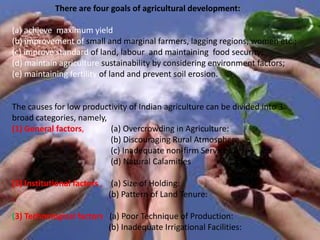 There are four goals of agricultural development:
(a) achieve maximum yield
(b) improvement of small and marginal farmers, lagging regions, women etc.;
(c) improve standard of land, labour and maintaining food security;
(d) maintain agriculture sustainability by considering environment factors;
(e) maintaining fertility of land and prevent soil erosion.
The causes for low productivity of Indian agriculture can be divided into 3
broad categories, namely,
(1) General factors, (a) Overcrowding in Agriculture:
(b) Discouraging Rural Atmosphere
(c) Inadequate non-firm Services:
(d) Natural Calamities
(2) Institutional factors , (a) Size of Holding:
(b) Pattern of Land Tenure:
(3) Technological factors (a) Poor Technique of Production:
(b) Inadequate Irrigational Facilities:
 