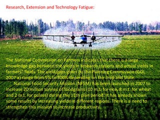 Research, Extension and Technology Fatigue:
The National Commission on Farmers indicates that there is a large
knowledge gap between the yields in research stations and actual yields in
farmers‟ fields. The yield gaps given by the Planning Commission (GOI,
2007 a) range from 5% to 300% depending on the crop and State.
National Food Security Mission (NFSM) has been launched in 2007 to
increase 20 million tonnes of foodgrains (10 m.t. for rice, 8 m.t. for wheat
and 2 m.t. for pulses) during the 11th plan period. It has already shown
some results by increasing yields in different regions. There is a need to
strengthen this mission to increase productivity.
 