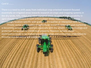 Cont’d ……..
There is a need to shift away from individual crop-oriented research focused
essentially on irrigated areas towards research on crops and cropping systems in
the dry lands, hills, tribal and other marginal areas .In view of high variability in
agro-climatic conditions in such unfavourable areas, research has to become
increasingly location-specific with greater participation or interaction with farmers.
Private sector participation in agricultural research, extension and marketing
is becoming increasingly important especially with the advent of biotechnology and
protection being given to intellectual property. However, private sector
participation tends to be limited to profitable crops and enterprises undertaken by
resource rich farmers in well endowed regions.
 
