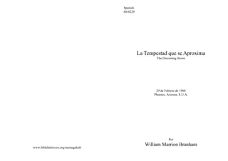 Spanish
                                    60-0229




                                              La Tempestad que se Aproxima
                                                      The Oncoming Storm




                                                      29 de Febrero de 1960
                                                     Phoenix, Arizona, E.U.A.




                                                               Por
                                                 William Marrion Branham
www.biblebelievers.org/messagehub
 