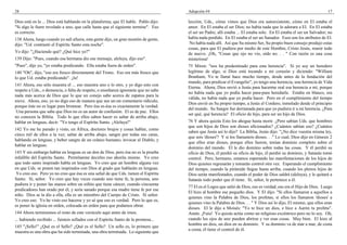 28                                                                                   Adopción #4                                                                      17

Dios está en la ... Dios está hablando en la plataforma, que El hable. Pablo dijo:   lección, Uds., cómo vimos que Dios era autoexistente, cómo en El estaba el
"Si algo le fuere revelado a uno, que calle hasta que el siguiente termine". Eso     amor. En El estaba el ser Dios; no había nada que lo adorara a El. En El estaba
es correcto.                                                                         el ser un Padre; allí estaba ... El estaba solo. En El estaba el ser un Salvador; no
138 Ahora, luego cuando yo salí afuera, esta gente dijo, un gran montón de gente,    había nada perdido. En El estaba el ser un Sanador. Esos son los atributos de El.
dijo: "Ud. contrastó el Espíritu Santo esta noche".                                   No había nada allí. Así que Su mismo Ser, Su propio buen consejo produjo estas
                                                                                     cosas, para que El pudiera por medio de este Hombre, Cristo Jesús, reunir todo
Yo dije: "¿Haciendo qué? ¿Qué hice yo?"                                              de nuevo. ¡Oh, "Cosas que ojo no vio, oído no. . . " Con razón es una cosa
139 Dijo: "Pues, cuando esa hermana dio ese mensaje, aleluya, dijo eso".             misteriosa!
"Pues", dije yo, "yo estaba predicando. Ella estaba fuera de orden".                 75 Miren: "nos ha predestinado para esta herencia". Si yo soy un heredero
140 "Oh", dijo, "eso era fresco directamente del Trono. Eso era más fresco que       legítimo de algo, si Dios está tocando a mi corazón y diciendo: "William
lo que Ud. estaba predicando". ¡Ja!                                                  Branham, Yo te llamé hace mucho tiempo, desde antes de la fundación del
                                                                                     mundo, para predicar el Evangelio", yo tengo una herencia, una herencia de Vida
141 Ahora, eso sólo muestra el ... eso muestra uno o lo otro, y yo digo esto con
                                                                                     Eterna. Ahora, Dios envió a Jesús para hacerme real esa herencia a mí, porque
respeto a Uds., o demencia, o falta de respeto, o enseñanza ignorante que no sabe
                                                                                     no había nada que yo podía hacer para-para heredarla. Estaba en blanco, era
nada más acerca de Dios que lo que un conejo sabe acerca de zapatos para la
                                                                                     válida, no había nada que yo podía hacer. Pero en el cumplimiento del tiempo
nieve. Ahora, eso, yo no digo eso de manera que sea un-un comentario ridículo,
                                                                                     Dios envió en Su propio tiempo, a Jesús el Cordero, inmolado desde el principio
porque éste no es lugar para bromear. Pero ésa es-ésa es exactamente la verdad.
                                                                                     del mundo. Su Sangre fue derramada para que yo pudiera ir a mi herencia. ¿Para
 Una persona que sabe que Dios no es un autor de confusión. El es de paz. Ellos
                                                                                     ser qué, qué herencia? El oficio de hijo, para ser un hijo de Dios.
no conocen la Biblia. Todo lo que ellos saben hacer es saltar de arriba abajo,
hablar en lenguas, decir: "Yo tengo el Espíritu Santo. ¡Aleluya!"                    76 Y ahora quizás Esto los ahogue hasta morir. ¿Pero sabían Uds. que hombres
                                                                                     que son hijos de Dios son dioses aficionados? ¿Cuántos sabían eso? ¿Cuántos
142 Yo me he parado y visto, en África, doctores brujos y cosas hablar, como
                                                                                     saben que Jesús así lo dijo? La Biblia, Jesús dijo: "¿No dice vuestra misma ley,
cinco mil de ellos a la vez; saltar de arriba abajo, sangre por todas sus caras,
                                                                                     que sois 'dioses'? Y si los llamasteis dioses. . ." Lo cual, Dios dijo en Génesis 2
hablando en lenguas, y beber sangre de un cráneo humano; invocar al Diablo, y
                                                                                     que ellos eran dioses, porque ellos fueron, tenían dominio completo sobre el
hablar en lenguas.
                                                                                     dominio del mundo. El le dio dominio sobre todas las cosas. Y él perdió su
143 Y sin embargo hablar en lenguas es un don de Dios, pero ésa no es la prueba      oficio de Dios, él perdió su oficio de hijo, él perdió su dominio, y Satanás tomó
infalible del Espíritu Santo. Permítanme decirles eso ahorita mismo. Yo creo         control. Pero, hermano, estamos esperando las manifestaciones de los hijos de
que todo santo inspirado habla en lenguas. Yo creo que un hombre alguna vez          Dios quienes regresarán y tomarán control otra vez. Esperando el cumplimiento
en que Uds. se ponen tan inspirados con Dios al grado que hablarán en lenguas.       del tiempo, cuando la pirámide llegue hasta arriba, cuando los plenos hijos de
 Yo creo eso. Pero yo no creo que ésa es una señal de que Uds. tienen el Espíritu    Dios serán manifestados, cuando el poder de Dios saldrá (aleluya), y le quitará a
Santo. Sí, señor. Yo creo que hay veces cuando uno tiene fe, la persona, uno         Satanás todo poder que él tiene. Sí, señor, le pertenece a él.
pudiera ir y poner las manos sobre un niñito que tiene cáncer, cuando cincuenta
                                                                                     77 El es el Logos que salió de Dios, eso es verdad, ese era el Hijo de Dios. Luego
predicadores han orado por él, y sería sanado porque esa madre tiene fe por ese
                                                                                     El hizo al hombre ese pequeño dios. Y El dijo: "Si ellos llamaron a aquellos a
niño. Dios se la dio a ella, ella es un miembro del Cuerpo de Cristo. Sí señor.
                                                                                     quienes vino la Palabra de Dios, los profetas, si ellos los llamaron 'dioses' a
Yo creo eso. Yo he visto eso hacerse y yo sé que eso es verdad. Pero lo que es,
                                                                                     quienes vino la Palabra de Dios. . . " Y Dios así lo dijo, El mismo, que ellos eran
es poner la iglesia en orden, colocada en orden para que podamos obrar.
                                                                                     dioses. El le dijo a Moisés: "Yo te hice un dios, e hice a Aarón tu profeta".
144 Ahora terminemos el resto de este versículo aquí antes de irnos.                 Amén. ¡Fuiu! Yo quizás actúe como un religioso excéntrico pero no lo soy. Oh,
... habiendo recibido ... fuisteis sellados con el Espíritu Santo de la promesa...   cuando los ojos de uno pueden abrirse y ver esas cosas. Muy bien. El hizo al
                                                                                     hombre un dios, un dios en su dominio. Y su dominio va de mar a mar, de costa
145 "¡Sello!" ¿Qué es el Sello? ¿Qué es el Sello? Un sello es, lo primero que
                                                                                     a costa; él tiene el control de él.
muestra es una obra que ha sido terminada, una obra terminada. Lo siguiente que
 