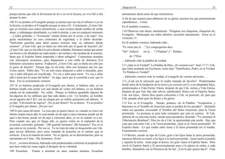 22                                                                                     Adopción #4                                                                      23

porque pienso que ella se divorciaría de mí si yo no lo hiciera, yo vivo fiel a ella   atentamente ahora antes de que terminemos.
porque la amo.                                                                         A fin de que seamos para alabanzas de su gloria, nosotros los que primeramente
106 Yo no predico el Evangelio porque yo pienso que me iría al infierno si yo no       esperábamos... Cristo.
lo hiciera, yo predico el Evangelio porque lo amo a El. Ciertamente. ¿Creen Uds.       En él también vosotros,...
que yo cruzaría esos mares tormentosos, y esos aviones dando tumbos de arriba
abajo, y relámpagos destellando, y-y todo lo demás, y casi en cualquier momento        110 Observen esto ahora, atentamente. Pónganse sus chaquetas, chaquetas de¡
... y todos gritando, y "Avemarías" siendo dichas por el avión, y de todo? Esa         Evangelio. Mantengan sus oídos abiertos, escuchen atentamente. Estoy en el
gente meneándose en esos cinturones de seguridad, y el piloto diciendo:                versículo 13.
"Suficiente gasolina para durar quince minutos más, no sabemos dónde                   En él también vosotros, habiendo oído...
estamos". ¿Creen Uds. que yo haría eso sólo-sólo por el gusto de hacerlo? ¡Ja!         "Fe viene por el. . ." [La congregación dice:
¿Creen Uds. que yo iría allá a la selva donde soldados Alemanes tenían que poner
                                                                                       "Oír".-Editor]     oír la. . . " ["Palabra".] " Palabra
sus brazos a mi alrededor así cada noche y me metían y me sacaban de la reunión,
hasta que el Espíritu Santo empezaba a obrar milagros? Comunistas armados                    de ["Dios
con telescopios nocturnos, para dispararme a una milla de distancia [Un                ... habiendo oído la palabra de verdad,
kilómetro seiscientos metros.-Traductor]. ¿Creen Uds. que yo haría eso sólo por
                                                                                       111 ¿Qué es la Verdad? La Palabra de Dios. ¿Es correcto eso? Juan 17:17, Uds.
el gusto de hacerlo? Porque algo en mí ama; ellos son humanos por los que
                                                                                       que están anotando las Escrituras, Jesús dijo: "Santifícalos, Padre, en la Verdad.
Cristo murió. Pablo dijo: "Yo no sólo estoy dispuesto a subir a Jerusalén, pero
                                                                                        Tu Palabra es Verdad".
voy a subir allá para ser crucificado. Yo voy a subir para morir. Yo voy a subir
allá a morir por la causa del Señor". Es algo, amor que lo constriñe a uno, que lo     ... habiendo vosotros oído la verdad, el evangelio de vuestra salvación,. . .
hace. Eso es exactamente correcto.                                                     112 ¿Cuál era la salvación que él estaba tratando de decirles? Predestinados
107 Si yo hubiera predicado el Evangelio por dinero, si hubiera sido, yo no            desde antes de la fundación de la tierra (¿es correcto eso?), a ser adoptados hijos,
hubiera estado esta noche con una deuda de veinte mil dólares, yo no hubiera           predestinados a Vida Eterna' Ahora, después de que Uds. entran a Vida Eterna,
estado así de endeudado. No, señor. Porque yo hubiera guardado algunos de              después de que Uds. han sido salvos, santificados, llenos con el Espíritu Santo,
los-algunos de los millones que han sido dados a mí. Un hombre, un hombre              Uds. son hijos. Ahora Dios quiere colocarlos a Uds. en posición, oh, para que
envió agentes del F.B.I. con un cheque por un millón quinientos mil dólares. Y         Uds. puedan obrar para Su Reino y Su gloria.
yo dije: "Llévenselo de regreso". ¡No es por dinero! No es dinero. Yo no predico       113 Ese es el Evangelio. Siendo, primero, oír la Palabra: "Arrepentios, y
el Evangelio por dinero. ¡No por eso!                                                  bautizaos en el Nombre de Jesucristo para el perdón de los pecados". Quitando
108 Es por causa del amor. La cosa que yo quiero hacer, es, cuando yo cruce ese        todos sus pecados, invocando el Nombre del Señor Jesucristo, para la Tierra
último respiro hacia allá, lo cual puede ser de aquí a cinco minutos, puede ser de     prometida. La promesa es para todo extranjero que está en camino. Si Uds.
aquí a dos horas, puede ser de aquí a cincuenta años, yo no sé cuándo va a ser.        salieron de su casa esta noche, siendo unos pecadores, diciendo: "Yo caminaré al
Pero cuando sea, que yo llegue allá, yo quiero verlos en el esplendor de la            Tabernáculo Branham", Dios les da a Uds. la oportunidad esta noche. Hay una
juventud, corriendo, gritando: "¡Mi querido hermano! ¡Mi hermano!" Eso es lo           cosa que está entre Uds. y la Tierra prometida. ¿Qué es la Tierra prometida? El
que está en mi corazón. Por eso es. Yo no trato de estar en desacuerdo con Uds.        Espíritu Santo. Lo que estaba entre Josué y la tierra prometida era el Jordán.
para ser-ser diferente, pero estoy tratando de ponerlos en el camino que es            Exactamente correcto.
correcto. Esa es la manera de entrar. No su iglesia, no su denominación, pero su       114 Moisés, siendo un tipo de Cristo, guió a los hijos hasta la tierra prometida,
nacimiento en Cristo. Oh, hermanos. ¡Fuiu!                                             entonces Moisés no metió a los hijos a la tierra prometida. Josué metió al pueblo
En él ... tuvimos herencia, habiendo sido predestinados conforme al propósito del      y repartió la tierra. Jesús pagó el precio, los guió. hasta el Espíritu Santo. Dios
que hace todas las cosas según el designio de su voluntad,                             envió el Espíritu Santo y El posicionalmente puso a la iglesia en orden, a cada
                                                                                       hombre, llenándolo con la Presencia de Su Ser. ¿Ven lo que quiero decir? Todo
109 Escuchen.      Vamos a terminar en unos cuantos minutos. Escuchen
 