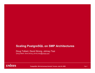 Scaling PostgreSQL on SMP Architectures
Doug Tolbert, David Strong, Johney Tsai
{doug.tolbert, david.strong, johney.tsai}@unisys.com




                      PostgreSQL 10th Anniversary Summit, Toronto, July 8-9, 2006   Page 1
 