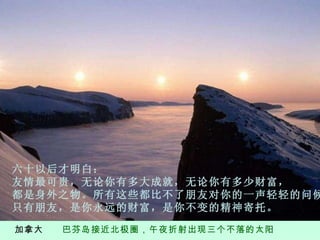 加拿大  巴芬岛接近北极圈，午夜折射出现三个不落的太阳 六 十以后才明白 ： 友情最可贵，无论你有多大成就，无论你有多少财富， 都是身外之物。所有这些都比不了朋友对你的一声轻轻的问候。 只有朋友，是你永远的财富，是你不变的精神寄托。 