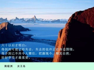南极洲  女王岛 六 十以后才明白： 得到的可能已经失去，失去的也许正在身边围绕。 得不到已不再 令 人 嚮 往，把握现今，顺其自然， 好好享受才最重要。 