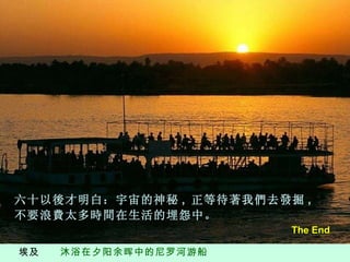埃及  沐浴在夕阳余晖中的尼罗河游船 六十以後才明白：宇宙的神秘 ,  正等待著我們去發掘 ,  不要浪費太多時間在生活的埋怨中。 The End 