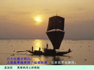 孟加拉  美格纳河上的帆船 六十以後才明白： 人是孤單地來到了這個世界 ，也要孤單地離開 。 