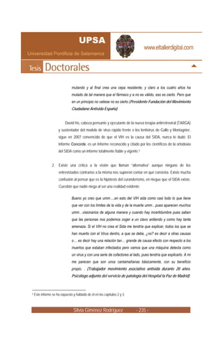 mutando y al final crea una cepa resistente, y claro a los cuatro años ha
                               mutado de tal manera que el fármaco y a no es válido, eso es cierto. Pero que
                               en un principio no valiese no es cierto (Presidente Fundación del Movimiento
                               Ciudadano Antisida España)


                           David Ho, cabeza pensante y ejecutante de la nueva terapia antirretroviral (TARGA)
                      y sustentador del modelo de virus rápido frente e los lentivirus de Gallo y Montagnier,
                      sigue en 2007 convencido de que el VIH es la causa del SIDA, nunca lo dudó. El
                      Informe Concorde, es un Informe reconocido y citado por los científicos de la ortodoxia
                      del SIDA como un informe totalmente fiable y vigente.5


                 2. Existe una crítica a la visión que llaman “alternativa” aunque ninguno de los
                      entrevistados contrarios a la misma nos supieron contar en qué consistía. Existe mucha
                      confusión al pensar que es la hipótesis del curanderismo, en niegue que el SIDA existe.
                      Cuestión que nadie niega al ser una realidad evidente.

                               Bueno yo creo que umm….en esto del VIH sida como casi todo lo que tiene
                               que ver con los límites de la vida y de la muerte umm…pues aparecen muchos
                               umm…visionarios de alguna manera y cuando hay incertidumbre pues saben
                               que las personas nos podemos coger a un clavo ardiendo y como hay tanta
                               amenaza. Si el VIH no crea el Sida me tendría que explicar, todos los que se
                               han muerto con el Virus dentro, a que se debe, ¿no? es decir a otras causas
                               o… es decir hay una relación tan… grande de causa efecto con respecto a los
                               muertos que estaban infectados pero vamos que una máquina detecta como
                               un virus y con una serie de cofactores al lado, pues tendría que explicarlo. A mi
                               me parecen que son unos cantamañanas básicamente, con su beneficio
                               propio. . (Trabajador movimiento asociativo antisida durante 20 años.
                               Psicólogo adjunto del servicio de patología del Hospital la Paz de Madrid)



5   Este informe se ha expuesto y hablado de él en los capítulos 2 y 3.



                                 Silvia Giménez Rodríguez                 - 235 -
 