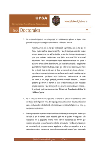 3. No se toma la hipótesis en serio porque se considera que quienes la siguen están
    poniendo en peligro su vida porque no toman el tratamiento antiviral.

            Pues me parece que es algo que existe desde el principio y que es algo que ha
            hecho mucho daño a las personas VIH y que lo continua haciendo, porque
            ummm, las personas con VIH se instalan en ese tipo de creencias de manera
            que…que sostienen concepciones muy rígidas acerca del VIH, acerca del
            tratamiento. Y esas concepciones tan rígidas les impiden acceder a la ayuda, o
            buscar la ayuda cuando están en una…en necesidad. Respeto a las personas
            que no toman tratamiento, tengo amigos que están en esa creencia, ¡eh! O sea
            los he tenido toda la vida, pero si llega un momento en el que enferman y
            necesitan ponerse en tratamiento es tan fuerte la disonancia cognitiva que les
            genera eso que… que llegan a morir. Si otros no… los conozco de…de todas
            las clases, o sea, tengo ejemplos para todo: Conozco personas…, conozco
            personas que llevan un montón de años sin tratamiento que están instalados
            en esas creencias y que de momento no…o nunca enfermarán, pero no creo…
            la evidencia confirman sus creencias. (Presidenta Coordinadora Estatal de
            SIDA en España)


4. No se conoce la visión no vírica y quienes la conocen no lo hacen en profundidad, como
    es el caso de la hipótesis vírica. Es lógico puesto que la versión oficial cuenta con el
    apoyo institucional e industrial en la información y prevención y la hipótesis no vírica no
    cuenta con ningún apoyo.

-   Bueno yo he tenido experiencia de dos visiones disidentes (no se muy bien si tiene que
    ver con lo que tu llamas “visión disidente” pero me lo puedes re-preguntar. Una
    relacionada con la “sospecha, conjura, trama” sobre la inexistencia real del VIH, que
    relaciona a médicos, personal sanitario, industria farmacéutica y otr@s con una especie
    de maquinación de grandes poderes asociados a valores conservadores y a un
    determinado orden o concepto de “desarrollo normativo de la persona” para barrer de la




              Silvia Giménez Rodríguez                   - 236 -
 