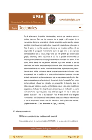 faz de la tierra a los drogadictos, homosexuales y personas que mantienen sexo con
               distintas personas fuera de los esquemas de la pareja y del mandato de la
               reproducción. Como he comentado la industria farmacéutica y otros grandes poderes
               científicos o morales parecen realimentarse mutuamente y conjuntar sus esfuerzos a la
               hora de poner en marcha grandes pandemias y sus remedios salvíficos. No es
               despreciable lo averiguado recientemente sobre la gripe aviar y las empresas
               comercializadoras de su vacuna.Aunque creo que está probado que existen estos
               grupos, colectivos y valores y que más de una vez ha quedado en entredicho sus
               medios y su esquema moral, no dispongo de información para creer esta versión, no me
               ayuda para el trabajo con las personas infectadas y por tanto descarto la idea de
               dedicarle el más mínimo tiempo de mi espacio vital. He tenido contacto también con una
               segunda variante de esta versión, basada en esta primera. Algunas personas jóvenes,
               basadas en la posible inexistencia real del virus de inmunodeficiencia humana o bien
               argumentando que en realidad es un virus común presente en la persona y que es
               activado precisamente por los medicamentos que se usan para su neutralización, digo,
               estas personas jóvenes se han propuesto demostrarlo siendo “contagiadas”, por lo que
               se han dedicado a buscar ser infectadas por seropositiv@s de todos los tipos: vía
               intravenosa, por relaciones sexuales con hombres o mujeres y por restos hospitalarios
               de personas afectadas. Con ello pretendían demostrar que, sin medicación, se podría
               vivir con el virus y que no pasaba nada, amén de adquirir con ello un estatus de
               persona “que sabe” o “de un club especial”. Parte de esta variante es el peligroso
               “barebaking” o sexo sin protección entre hombres, que busca la infección indiscriminada
               o bien la inconsciencia sobre si se está infectado o sobre quién le ha infectado.
               (Representante de COGAM, Asociación de Gays y Lesbianas)



4.3. Intereses económicos

       4.3.1 Factores económicos que contribuyen a la pandemia

       El espectacular número de muertes atribuidas al VIH/SIDA, o en su caso a la enfermedad como



                        Silvia Giménez Rodríguez                  - 237 -


    Anterior                                      Inicio                             Siguiente
 