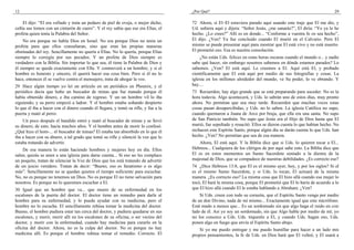 12
El dijo: “El era velludo y traía un pedazo de piel de oveja, o mejor dicho,
ceñía sus lomos con un cinturón de cuero”. Y el rey sabía que ese era Elías, el
profeta quien tenía la Palabra del Señor.
No era porque no había Dios en Israel. No era porque Dios no tenía un
profeta para que ellos consultaran, sino que eran las propias maneras
obstinadas del rey. Sencillamente no quería a Elías. No lo quería, porque Elías
siempre lo corregía por sus pecados. Y un profeta de Dios siempre es
verdadero con la Biblia. Sin importar lo que sea, él tiene la Palabra de Dios y
él siempre se queda exactamente con Ella. Y conmoverá a un hombre; y si el
hombre es honesto y sincero, él querrá hacer esa cosa bien. Pero si él no lo
hace, entonces él se vuelve contra el mensajero, trata de ahogar la voz.
29 Hace algún tiempo yo leí un artículo en un periódico en Phoenix, y el
periódico decía que hubo un buscador de minas que fue matado porque él
había obtenido dinero, e iba camino de regreso. Y un–un hombre vil lo iba
siguiendo, y su perro empezó a ladrar. Y el hombre estaba soñando despierto
lo que él iba a hacer con el dinero cuando él llegara, y tomó su rifle, y fue a la
puerta y mató al perro.
Un poco después el bandido entró y mató al buscador de minas y se llevó
su dinero; de esto, hacía muchos años. Y el hombre antes de morir lo confesó.
¿Qué hizo el hom-... el buscador de minas? El estaba tan absorbido en lo que él
iba a hacer con su dinero, a tal grado que tomó su rifle y silenció la voz que lo
estaba tratando de advertir.
De esa manera lo están haciendo hombres y mujeres hoy en día. Ellos
salen, quizás se unen a una iglesia para darse cuenta... Si eso no les complace
un poquito, tratan de silenciar la Voz de Dios que los está tratando de advertir
de un juicio venidero. Tratan de decir: “Bueno, eso es fanatismo o es algo
más”. Sencillamente no se quedan quietos el tiempo suficiente para escuchar.
No, no es porque no tenemos un Dios. No es porque El no tiene salvación para
nosotros. Es porque no lo queremos escuchar a El.
30 Igual que un hombre que va... que muere de su enfermedad en los
escalones de la puerta del doctor. El doctor tiene un remedio para darle al
hombre para su enfermedad, y lo pueda ayudar con su medicina, pero el
hombre no lo escucha. El sencillamente rehúsa tomar la medicina del doctor.
Bueno, el hombre pudiera estar tan cerca del doctor, y pudiera quedarse en sus
escalones, y morir, morir allí en los escalones de su oficina, o ser vecino del
doctor, y morir con la enfermedad, cuando hay medicina para curarlo en la
oficina del doctor. Ahora, no es la culpa del doctor. No es porque no hay
medicina allí. Es porque el hombre rehúsa tomar el remedio. Correcto. El
¿Por Qué? 29
72 Ahora, si El–El estuviera parado aquí usando este traje que El me dio, y
Ud. subiera aquí y dijera: “Señor Jesús, ¿me sanarás?”, El diría: “Yo ya lo he
hecho. ¿Lo crees?” Allí es en donde... “Conforme a vuestra fe os sea hecho”,
El dijo. ¿Ven? Ya fue concluido cuando El murió en el Calvario. Pero El
mismo se puede presentar aquí para mostrar que El está vivo y no está muerto.
El prometió eso. Esa es nuestra consolación.
¿No están Uds. felices en estas horas oscuras cuando el mundo o... y nadie
sabe qué hacer, sin embargo nosotros sabemos en dónde estamos parados? Lo
sabemos. ¿Ven? El está aquí. Le creemos a El. Aquí está El, y probado
científicamente que El está aquí por medio de sus fotografías y cosas. La
iglesia en los millones alrededor del mundo, ve Su poder, lo ve obrando. Y
hay....
73 Recuerden, hay algo grande que se está preparando para suceder. No es la
hora todavía. Algo acontecerá, y Uds. lo sabrán uno de estos días, muy pronto
ahora. No permitan que sea muy tarde. Recuerden que muchas veces estas
cosas pasan desapercibidas, y Uds. no lo saben. La iglesia Católica no supo,
cuando quemaron a Juana de Arco por bruja, que ella era una santa. No supo
de San Patricio también. No supo que Jesús era el Hijo de Dios hasta que El
murió, fue sepultado y resucitó. Ellos se dieron cuenta lo que habían hecho. No
rechacen este Espíritu Santo, porque algún día se darán cuenta lo que Uds. han
hecho. ¿Ven? No permitan que sea de esa manera.
Ahora, El está aquí. Y la Biblia dice que si Uds. lo quieren tocar a El...
Hebreos... Cualquiera de los clérigos de por aquí sabe esto. La Biblia dice que
El es en estos momentos un Sumo Sacerdote sentado a la diestra de la
majestad de Dios, que se compadece de nuestras debilidades. ¿Es correcto eso?
74 ¿Dice Hebreos 13:8, que El es el mismo ayer, hoy, y por los siglos? Si el
es el mismo Sumo Sacerdote, y si Uds. lo tocan, El actuará de la misma
manera. ¿Es correcto eso? La misma cosa que El hizo allá cuando esa mujer lo
tocó, El hará la misma cosa, porque El prometió que El lo haría de acuerdo a lo
que El hizo allá cuando El le estaba hablando a Abraham. ¿Ven?
Si Uds. creen con todo su corazón, que el Espíritu Santo venga por medio
de un don Divino, nada de mí mismo... Exactamente igual que este micrófono.
Está mudo a menos que... Es un sordomudo sin que algo haga el ruido en este
lado de él. Así yo soy un sordomudo, sin que Algo hable por medio de mí; yo
no los conozco a Uds. Uds. tóquenlo a El, y cuando Uds. hagan eso, Uds.
ponen algo en fuego que envía al Espíritu Santo abajo.
Si yo me puedo entregar y me puedo humillar para hacer a un lado mis
propios pensamientos, la fe de Uds. en Dios hará que El volteé, y El usará a
 