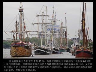 當地時間 6 月 3 日下午 2 點 30 分，為慶祝英國女王伊莉莎白二世加冕 60 周年
，來自英國各地、英聯邦和世界各地的 1,000 艘船艦浩蕩巡遊倫敦泰晤士河。女王和
女王的丈夫愛丁堡公爵也將乘坐皇家遊艇加入巡遊隊伍。圖為參與巡遊的船隻在泰晤
士河集結，準備參加千船巡遊。
 