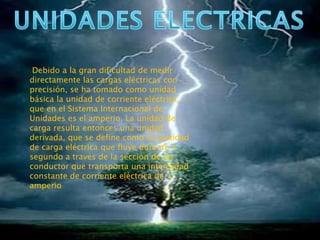 Debido a la gran dificultad de medir
directamente las cargas eléctricas con
precisión, se ha tomado como unidad
básica la unidad de corriente eléctrica,
que en el Sistema Internacional de
Unidades es el amperio. La unidad de
carga resulta entonces una unidad
derivada, que se define como la cantidad
de carga eléctrica que fluye durante 1
segundo a través de la sección de un
conductor que transporta una intensidad
constante de corriente eléctrica de 1
amperio
 