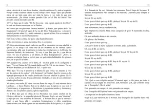 8
mirar a través de la vida de un hombre y decirle quién era él y todo al respecto.
Porque estaba viniendo ahora en este reflejo como fuego. Ojos que pueden
mirar de un lado para otro por toda la tierra, y ver todo lo que está
aconteciendo. ¿En dónde estarán parados Uds. en el Día del Juicio? Sus
pecados estarán desnudos ante El.
45 Y se fijan, que le salía: "De Su boca una - una espada aguda de dos filos",
la cual nos dimos cuenta que era la Palabra.
46 Vimos que sus pies eran "bronce bruñido", y demás, que quiere decir "Su
fundamento". El pisó el lagar de la ira del Dios Todopoderoso, y pisoteó y
tomó el pecado sobre El, y salió vadeando, y agradó a Dios. Eso es correcto. Y
Su fundamento es nuestro fundamento:
En Cristo, la Roca sólida, me paro; (dijo Eddie Perronet).
Todo otro terreno es arena movediza. (Eso es correcto.)
47 Ahora encontramos aquí, cada vez que El se encuentra con una edad de la
iglesia, El se dirige a él como uno de los Nombres de Su Deidad. Ahora
encontramos allá, que la primera en todas las revelaciones es la Deidad (la
Suprema Deidad), de Jesucristo: "Yo soy el que Era, que Es, y que Ha de
venir. Yo soy el primero, y el último, el Dios Todopoderoso". ¿Ven?, la
primera revelación. Juan se volvió para ver qué estaba hablándole. La primera
cosa, de lo que El le habló. . .
48 Cualquier rey, cuando se le habla, él - él dice quién es él; cualquiera lo
hace. "Yo soy Fulano de Tal cuando hablo con Ud., Ud. no me conoce. Yo soy
William Branham, yo soy Fulano de Tal", o quien sea.
49 El dijo: "Yo soy el primero y el último; El que vivía y es; muerto, y vivo
por los siglos de los siglos". ¡Oh, hermano! La Deidad. Aquí lo vemos en Su
séptuple personaje de Su estado glorificado. En cada edad de la iglesia El - El
se acerca a ellos en una de esas diferentes Deidades, en uno de esos diferentes
estados glorificados.
50 Ahora, esta noche, El viene con una llama de fuego. El está mirando hacia
Laodicea. . .o hacia Tiatira. Esta es la edad en que la iglesia se casa con el
Catolicismo y el paganismo, o Nicolaísmo y paganismo unidos y formaron y
dieron a luz a la primera iglesia, iglesia organizada.
51 Y Dios dijo que las obras de los Nicolaítas (las cuales estaban en los
Efesios), allá en la - la pequeña iglesia de Pérgamo llegó a ser una "doctrina",
y dijo que era "una doctrina de Balaam". Y Balaam fue el que le enseñó a
Israel a que fuera allá y cometiera fornicaciones, o ellos cometieron
fornicaciones con Moab (quien era un miembro tibio de la iglesia), o la iglesia
La Edad de Tiatira 33
Y el llamado de Su voz, Uniendo los corazones, Por el fuego de Su amor; Y
seremos transportados Para siempre a Su mansión, Loaremos para siempre al
Salvador.
Soy de El, soy de El,
Es mi gozo el decir que soy de El, ¡aleluya! Soy de El, soy de El,
Es mi gozo el decir que soy de El.
Ven mi hermano, busca esta bendición,
Que limpiará tu corazón, Hará sonar campanas de gozo Y mantendrá tu alma
ardiendo;
Oh, está ardiendo ahora en mi corazón,
Oh, gloria a Su Nombre,
Es mi gozo el decir que soy. . .
215 Ahora denle la mano a alguien en frente, atrás, y alrededor.
Oh, soy de El, soy de El,
Es mi gozo el decir que soy de El, ¡aleluya! Soy de El, Soy de El,
Es mi gozo el decir que soy de El.
Soy de El, soy de El,
Es mi gozo el decir que soy de El, Soy de El, soy de El,
Es mi gozo el decir que soy de El.
Soy de El, soy de El,
Es mi gozo el decir que soy de El, ¡aleluya!
Soy de El, soy de El,
Es mi gozo el decir que soy de El.
216 ¿Qué es esta religión antigua? Comenzó aquí, y ella gotea por todo el
camino con la Sangre de Jesucristo. ¡Oh, hermano! ¡Oh, qué contento estoy
por el Evangelio! ¡Oh, sí, señor!
Está goteando con sangre, sí, está goteando con sangre,
Este Evangelio del Espíritu Santo está goteando con sangre,
La sangre de los discípulos (mártires, hasta
llegar acá), que murieron por la Verdad, Este Evangelio del Espíritu Santo está
goteando con sangre.
 
