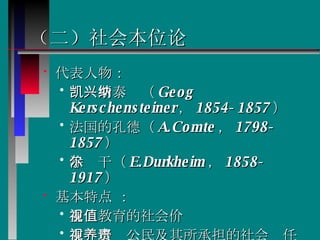 （二）社会本位论   代表人物： 凯兴斯泰纳（ Geog Kerschensteiner ， 1854-1857 ） 法国的孔德（ A.Comte ， 1798-1857 ） 涂尔干（ E.Durkheim ， 1858-1917 ） 基本特点 ： 重视教育的社会价值 重视培养公民及其所承担的社会责任 