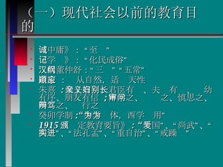（一）现代社会以前的教育目的 《中庸》： “至诚”  《学记》： “化民成俗” 汉代董仲舒：“三纲” “五常”  道家 ：顺从自然，适应天性  朱熹  : 父子有亲、君臣有义、夫妇有别、长幼有序、朋友有信  ; 博学之、审问之、慎思之、明辩之、笃行之  癸卯学制 :“ 中学为体，西学为用”  1915 《颁定教育要旨》 : “ 爱国”、“尚武”、“尚实”、“法孔孟”、“重自治”、“戒躁进”  