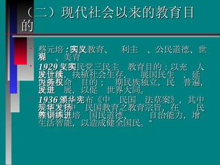 （二）现代社会以来的教育目的   蔡元培 : 国民教育、实利主义、公民道德、世界观、美育  1929 年国民党三民主义教育目的：以充实人民生活，抉植社会生存，发展国民生计，延续民族生命为目的；务期民族独立，民权普遍，民生发展，以促进世界大同。  1936 年，颁布《中华民国宪法草案》，其中规定：“中华民国教育之教育宗旨，在发扬民族精神、培养国民道德、训练自治能力，增进生活智能，以造成健全国民。” 