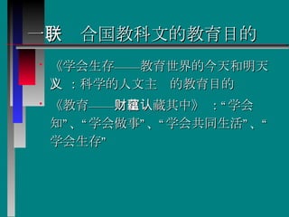 一 、联合国教科文的教育目的 《学会生存——教育世界的今天和明天》 ：科学的人文主义的教育目的  《教育——财富蕴藏其中》 ：“学会认知”、“学会做事”、“学会共同生活”、“学会生存”  