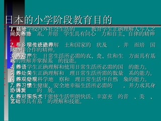 日本的小学阶段教育目的 1. 基于学校内外社会生活的经验，教育学生正确理解人与人之间的相互关系，并培养学生具有同心协力和自主、自律的精神。 2. 引导学生正确理解乡土和国家的现状及传统，并进而培养国际协作合作的精神。 3. 培养学生对日常生活所必需的衣、食、住和生产方面具有基本的理解并掌握基础的技能。 4. 培养学生正确理解和使用日常生活所必需的国语的能力。 5. 培养学生正确理解和处理日常生活所需的数量关系的能力。 6. 培养学生科学地观察和处理日常生活中自然现象的能力。 7. 培养学生健康、安全地幸福生活所必需的习惯，并力求其身心得到协调的发展。 8. 培养学生对于能使生活明朗快活、丰富充实的音乐、美术、文艺等具有基础的理解和技能。 