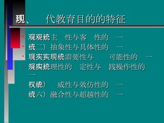 四、现代教育目的的特征 （一）主观性与客观性的统一  （二）抽象性与具体性的统一  （三）现实需要性与实现可能性的统一  （四）理性的规定性与实践操作性的统一  （五）权威性与效仿性的统一  （六）融合性与超越性的统一  