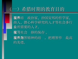 （一）希腊时期的教育目的   重视培养政治家、治国安邦的哲学家、商人、潜心科学研究的人才等社会多行业所需要的人才。 重视社会习俗的保存 。 重视理智精神的培养，把理智作为最高的美德。 