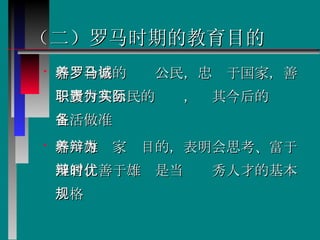 （二）罗马时期的教育目的 培养合格的罗马公民，忠诚于国家，善于履行其公民的职责，为其今后的实际生活做准备  培养雄辩家为目的，表明会思考、富于理智、善于雄辩是当时优秀人才的基本规格   
