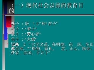 （一）现代社会以前的教育目的 孔子 ：培养“士”和“君子”  墨子 ：“兼士” 孟子 ：“劳心者”  荀子 ：“大儒” 《礼记》 “大学之道，在明德，在亲民，在止于至善。”“格物、致礼、诚意、正心、修身、齐家、治国、平天下” 
