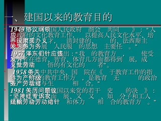 一、建国以来的教育目的 1949 年，《中国人民政府协商会议共同纲领》： “人民政府的文化教育工作，应以提高人民文化水平、培养国家建设人才，肃清封建的、买办的、法西斯主义的思想、发展为人民服务的思想为主要任务。”  1957 年，毛泽东提出：“我们的教育方针，应该使受教育者在德育、智育、体育几方面都得到发展，成为有社会主义觉悟的有文化的劳动者”。 1958 年，中共中央、国务院在《关于教育工作的指示》：“党的教育工作方针，是教育为无产阶级的政治服务，教育与生产劳动相结合。”   1981 年《关于建国以来党的若干历史问题的决议》： “坚持德智体全面发展、又红又专、知识分子和工人农民相结合、脑力劳动和体力劳动相结合的教育方针。” 