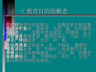 （一）教育目的的概念 广义的教育目的是指人们对受教育者在接受教育后所产生的结果和所发生的积极变化的期待。即它是人们对受教育者达成状态的期待，是人们希望受教育者通过教育在身心诸方面发生了何种变化，或者产生怎样的结果。 狭义的教育目的是各级各类学校必须遵循的总要求，以及各级各类学校在课程或教学方面对所培养的人的特殊要求。换言之，狭义的教育目的是指各级各类学校的培养的目标，它是广义的教育目的的具体化。  
