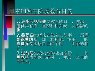 日本的初中阶段教育目的 1. 进一步实现小学教育的目标，并培养学生具有作为国家和社会成员所必需的素质。 2. 培养学生将来在社会上从事职业所需要掌握的基础知识和技能，注重劳动的态度以及根据自己的个性选择出路的能力。 3. 促进学生校内外的社会性活动，对其思想感情加以正确引导，并培养公正的判断力。  