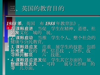 三、英国的教育目的 1988 年，英国颁布《 1988 年教育法》。   1. 课程目标应当促进学生在精神、道德、社会和文化领域的发展。  2. 课程目标应当推动学生个人、整个社会的健康与公民教育。  3. 课程目标还应注重发展学生的技能。包括：交流、数的处理、信息技术、合作、改进学习、解释问题六项技能。  4. 课程目标还应促进学生其它方面的发展。包括理财、经营、可持续发展与工作相关的学习几方面。  