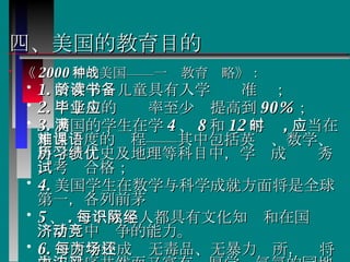 四、美国的教育目的 《 2000 年的美国——一种教育战略》： 1. 所有学龄儿童具有入学读书准备； 2. 中学生的毕业率至少应提高到 90% ； 3. 美国的学生在学满 4 、 8 和 12 年时 , 应当在相当难度的课程——其中包括英语、数学、科学、历史及地理等科目中，学习成绩优秀，考试合格； 4. 美国学生在数学与科学成就方面将是全球第一，各列前茅 5 、 . 每个成年人都具有文化知识和在国际经济活动中竞争的能力。 6. 每所学校成为无毒品、无暴力场所，还将成为秩序井然而又富有浓厚学习气氛的园地。   