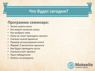Что будет сегодня?

Программа семинара:
•   Зачем нужна книга
•   Кто может написать книгу
•   Как выбрать тему
•   Кому не стоит проходить тренинг
•   Сколько нужно времени
•   Пример использования книги
•   Формат 2 месячного тренинга
•   Как будут проходить касты
•   Сколько стоит тренинг
•   Приз победителю
•   Ответы на вопроосы
 