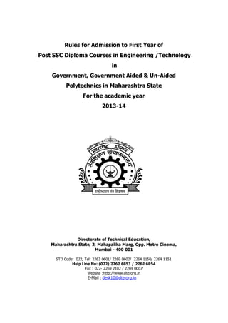 Rules for Admission to First Year of
Post SSC Diploma Courses in Engineering /Technology
in
Government, Government Aided & Un-Aided
Polytechnics in Maharashtra State
For the academic year
2013-14
Directorate of Technical Education,
Maharashtra State, 3, Mahapalika Marg, Opp. Metro Cinema,
Mumbai - 400 001
STD Code: 022, Tel: 2262 0601/ 2269 0602/ 2264 1150/ 2264 1151
Help Line No: (022) 2262 6853 / 2262 6854
Fax : 022- 2269 2102 / 2269 0007
Website :http://www.dte.org.in
E-Mail : desk10@dte.org.in
 