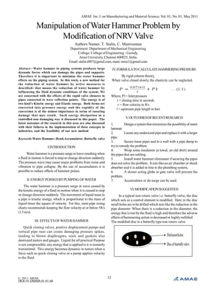 AMAE Int. J. on Manufacturing and Material Science, Vol. 01, No. 01, May 2011

Manipulation of Water Hammer Problem by
Modification of NRV Valve
Authors Names: T. Stalin, C. Manivannan
Department: Department of Mechanical Engineering
College: College of Engineering - Guindy,
Anna University, Chennai 600025, India.
Email: stalin.t007@gmail.com, mani.vnnn1@gmail.com
Abstract—Water hammer in piping systems produces large
dynamic forces which can damage the pipes and supports.
Therefore it is important to minimize the water hammer
effects on the piping system. In this work, a new method for
the reduction of water hammer by active measures is
described- that means the reduction of water hammer by
influencing the fluid dynamic conditions of the system. We
are concerned with the effects of the rapid valve closures in
pipes connected to wave reflection points. The energy is of
two kind’s Kinetic energy and Elastic energy. Both forms are
converted into pressure energy and the rapidity of the
conversion is of the utmost importance in terms of ensuring
damage that may result. Such energy dissipation in a
controlled non damaging way is discussed in this paper. The
latest outcomes of the research in this area are also discussed
with their failures in the implementation of these concepts in
industries, and the feasibility of our new method
Keywords-Water Hammer; Head;Accumulator; Butterfly valve

I INTRODUCTION
Water hammer is a pressure surge or leave resulting when
a fluid in motion is forced to stop or change direction suddenly.
The pressure wave may cause major problems from noise and
vibration to pipe collapse. By the use of accumulators it is
possible to reduce effects of hammer pulses.
II. ENERGY POSSED BY PUMPING OF WATER
The water hammer is a pressure surge or wave caused by
the kinetic energy of a fluid in motion when it is caused to stop
or change direction suddenly. The movement of liquid mass in
a pipe is kinetic energy, which is proportional to the mass of
liquid times the square of velocity. For this, most pipe sizing
charts recommends keeping the flow velocity at or below 5ft/s
(1.5 m/s).
III. EFFECTS OF WATER HAMMER

IV. FORMULATO CALCULATE HAMMERING PRESSURE
By rigid column theory,
When valve closed slowly, the elasticity can be neglected.

Where, P1= Inlet pressure
t = closing time in seconds
v = flow velocity in ft/s
l = upstream pipe length in feet.
V. OUTCOMES OF RECENT RESEARCH
1.
Design a system that minimizes the possibility of water
hammer.
2.
Locate any undersized pipe and replace it with a larger
pipe.
3.
Secure loose pipes and to a wall with a pipe damp to
try to remedy the problem
4.
Wrap some insulation (a towel, an old shirt) around
the pipes that are rattling.
5.
Install water hammer eliminator if securing the pipes
does not solve the problem. It acts like an air chamber or shock
absorber and it is added in-line to the plumbing system,
6.
A slower acting globe or gate valve will prevent the
problem.
7.
Accumulator or de-surge can be used.
VI. MODIFICATION SUGGESTED
In a typical non return valve i.e. butterfly valve, the disc
which acts as a control element is modified. Here in the disc
small holes are to be drilled which acts like the reduction in the
pipe diameter. When there is a reduction in the diameter, the
energy that is lost by the fluid is high and therefore the adverse
effects of hammering action is decreased or highly nullified
The modified disc in a butterfly type non return valve

Quick closing valves, positive displacement pumps and
vertical pipe runs can create damaging pressure spikes,
leading to blown diaphragms, seals and gaskets also
destroyed meters and gauges. Liquid for all practical Purpose
is not compressible; any energy that is applied to it is instantly
transmitted. This energy becomes dynamic in nature when a
force such as quick closing valve or a pump applies velocity
to the fluid.

© 2011 AMAE

DOI: 01.IJMMS.01.01.60

12

 