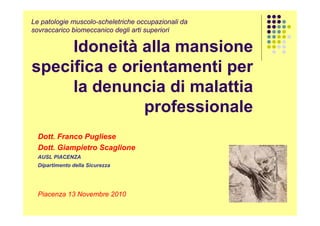 Le patologie muscolo-scheletriche occupazionali da
sovraccarico biomeccanico degli arti superiori

Idoneità alla mansione
specifica e orientamenti per
la denuncia di malattia
professionale
Dott. Franco Pugliese
Dott. Giampietro Scaglione
AUSL PIACENZA
Dipartimento della Sicurezza

Piacenza 13 Novembre 2010

 