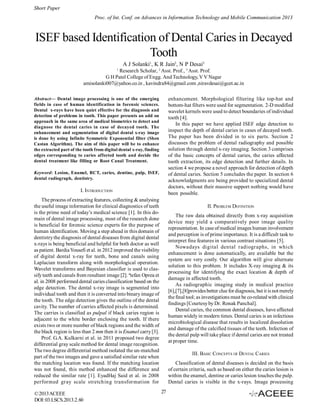 Short Paper
Proc. of Int. Conf. on Advances in Information Technology and Mobile Communication 2013

ISEF based Identification of Dental Caries in Decayed
Tooth
A J Solanki1, K R Jain2, N P Desai3
1

Research Scholar, 2 Asst. Prof., 3 Asst. Prof.
G H Patel College of Engg. And Technology, V V Nagar
amisolanki007@yahoo.co.in , kavindra84@gmail.com ,niravdesai@gcet.ac.in
enhancement. Morphological filtering like top-hat and
bottom-hat filters were used for segmentation. 2-D modified
wavelet kernels were used to detect boundaries of individual
tooth [4].
In this paper we have applied ISEF edge detection to
inspect the depth of dental caries in cases of decayed tooth.
The paper has been divided in to six parts. Section 2
discusses the problem of dental radiography and possible
solution through dental x-ray imaging. Section 3 comprises
of the basic concepts of dental caries, the caries affected
tooth extraction, its edge detection and further details. In
section 4 we propose a novel approach for detection of depth
of dental caries. Section 5 concludes the paper. In section 6
acknowledgments are being provided to specialized dental
doctors, without their massive support nothing would have
been possible.

Abstract— Dental image processing is one of the emerging
fields in case of human identification in forensic sciences.
Dental x-rays have been quiet effective for the diagnosis and
detection of problems in tooth. This paper presents an add on
approach in the same area of medical biometrics to detect and
diagnose the dental caries in case of decayed tooth. The
enhancement and segmentation of digital dental x-ray image
is done by using Infinite Symmetric Exponential filter (Shen
Castan Algorithm). The aim of this paper will be to enhance
the extracted part of the tooth from digital dental x-ray, finding
edges corresponding to caries affected tooth and decide the
dental treatment like filling or Root Canal Treatment.
Keyword: Lesion, Enamel, RCT, caries, dentine, pulp, ISEF,
dental radiograph, dentistry.

I. INTRODUCTION
The process of extracting features, collecting & analysing
the useful image information for clinical diagnostics of teeth
is the prime need of today’s medical science [1]. In this domain of dental image processing, most of the research done
is beneficial for forensic science experts for the purpose of
human identification. Moving a step ahead in this domain of
dentistry the diagnosis of dental diseases from digital dental
x-rays is being beneficial and helpful for both doctor as well
as patient. Bardia Yousefi et al. in 2012 improved the visibility
of digital dental x-ray for teeth, bone and canals using
Laplacian transform along with morphological operation.
Wavelet transforms and Bayesian classifier is used to classify teeth and canals from resultant image [2]. ªtefan Oprea et
al. in 2008 performed dental caries classification based on the
edge detection. The dental x-ray image is segmented into
individual tooth and then it is converted into binary image of
the tooth. The edge detection gives the outline of the dental
cavity. The number of carries affected pixels is determined.
The carries is classified as pulpal if black caries region is
adjacent to the white border enclosing the tooth. If there
exists two or more number of black regions and the width of
the black region is less than 2 mm then it is Enamel carry [3].
Prof. G.A. Kulkarni et al. in 2011 proposed two degree
differential gray scale method for dental image recognition.
The two degree differential method isolated the un-matched
part of the two images and gave a satisfied similar rate when
the matching location was found. If the matching location
was not found, this method enhanced the difference and
reduced the similar rate [1]. EyadHaj Said et al. in 2008
performed gray scale stretching transformation for
© 2013 ACEEE
DOI: 03.LSCS.2013.2. 60

II. PROBLEM DEFINITION
The raw data obtained directly from x-ray acquisition
device may yield a comparatively poor image quality
representation. In case of medical images human involvement
and perception is of prime importance. It is a difficult task to
interpret fine features in various contrast situations [5].
Nowadays digital dental radiographs, in which
enhancement is done automatically, are available but the
system are very costly. Our algorithm will give alternate
solution to this problem. It includes X-ray imaging & its
processing for identifying the exact location & depth of
damage in affected tooth.
As radiographic imaging study in medical practice
[6],[7],[8]provides better clue for diagnosis, but it is not merely
the final tool; as investigations must be co-related with clinical
findings [Courtesy by Dr. Ronak Panchal].
Dental caries, the common dental diseases, have affected
human widely in modern times. Dental caries is an infectious
microbiological disease that results in localized dissolution
and damage of the calcified tissues of the teeth. Infection of
the dental pulp will take place if dental caries are not treated
at proper time.
III. BASIC CONCEPTS OF DENTAL CARIES
Classification of dental diseases is decided on the basis
of certain criteria, such as based on either the caries lesion is
within the enamel, dentine or caries lesion touches the pulp.
Dental caries is visible in the x-rays. Image processing
27

 