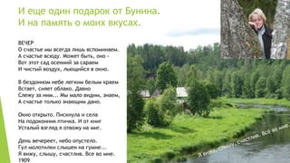 И еще один подарок от Бунина. 
И на память о моих вкусах. 
ВЕЧЕР 
О счастье мы всегда лишь вспоминаем. 
А счастье всюду. Может быть, оно - 
Вот этот сад осенний за сараем 
И чистый воздух, льющийся в окно. 
В бездонном небе легким белым краем 
Встает, сияет облако. Давно 
Слежу за ним... Мы мало видим, знаем, 
А счастье только знающим дано. 
Окно открыто. Пискнула и села 
На подоконник птичка. И от книг 
Усталый взгляд я отвожу на миг. 
День вечереет, небо опустело. 
Гул молотилки слышен на гумне... 
Я вижу, слышу, счастлив. Все во мне. 
1909 
 