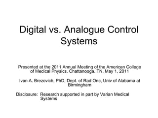 Digital vs. Analogue Control
Systems
Presented at the 2011 Annual Meeting of the American College
of Medical Physics, Chattanooga, TN, May 1, 2011
Ivan A. Brezovich, PhD, Dept. of Rad Onc, Univ of Alabama at
Birmingham
Disclosure: Research supported in part by Varian Medical
Systems
 