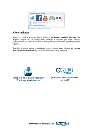 Conclusiones
Como ves, utilizar Windows Movie Maker es totalmente sencillo e intuitivo. No
requiere ningún tipo de configuración compleja ni requiere que tengas amplios
conocimientos en la edición de sonido y audio para que los resultados que obtengas sean
óptimos.
Por ello, si quieres realizar producciones caseras en unos pocos minutos, no cuentas
con una mejor alternativa que este sencillo pero interesante programa.
¡Haz clic aquí para descargar
Windows Movie Maker!
¡Encuentra más tutoriales
en mp3!
 