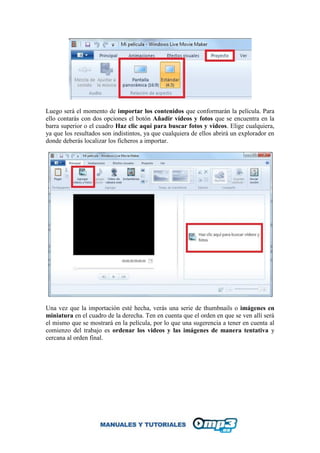 Luego será el momento de importar los contenidos que conformarán la película. Para
ello contarás con dos opciones el botón Añadir vídeos y fotos que se encuentra en la
barra superior o el cuadro Haz clic aquí para buscar fotos y vídeos. Elige cualquiera,
ya que los resultados son indistintos, ya que cualquiera de ellos abrirá un explorador en
donde deberás localizar los ficheros a importar.
Una vez que la importación esté hecha, verás una serie de thumbnails o imágenes en
miniatura en el cuadro de la derecha. Ten en cuenta que el orden en que se ven allí será
el mismo que se mostrará en la película, por lo que una sugerencia a tener en cuenta al
comienzo del trabajo es ordenar los videos y las imágenes de manera tentativa y
cercana al orden final.
 